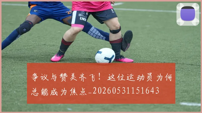 争议与赞美齐飞！这位运动员为何总能成为焦点_20260531151643