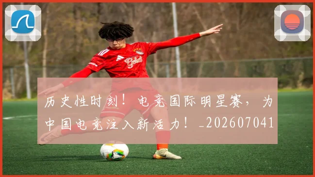 历史性时刻!电竞国际明星赛,为中国电竞注入新活力!_20260704174804