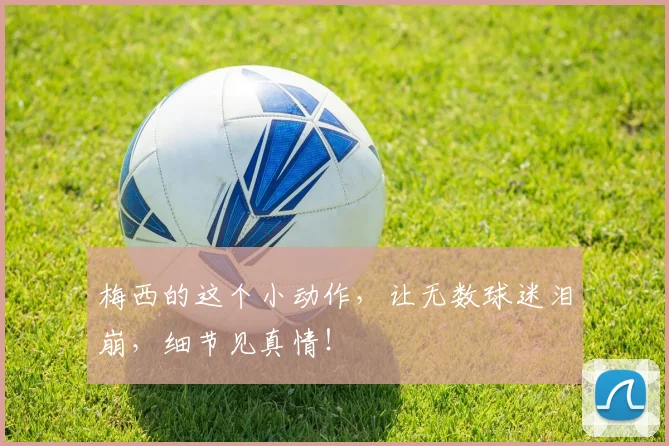 梅西的这个小动作,让无数球迷泪崩,细节见真情!