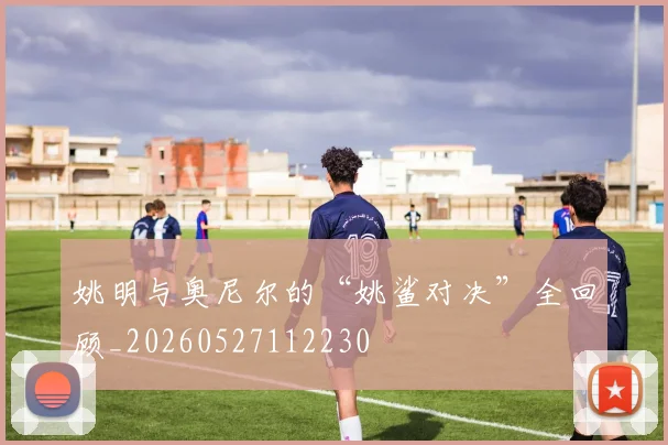 姚明与奥尼尔的“姚鲨对决”全回顾_20260527112230