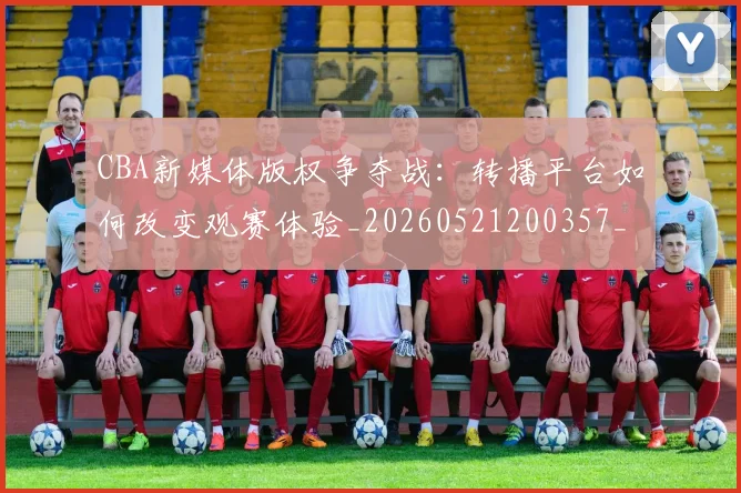 CBA新媒体版权争夺战:转播平台如何改变观赛体验_20260521200357_20260702040056