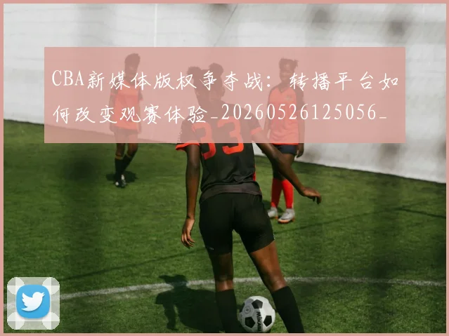 CBA新媒体版权争夺战:转播平台如何改变观赛体验_20260526125056_20260702040058
