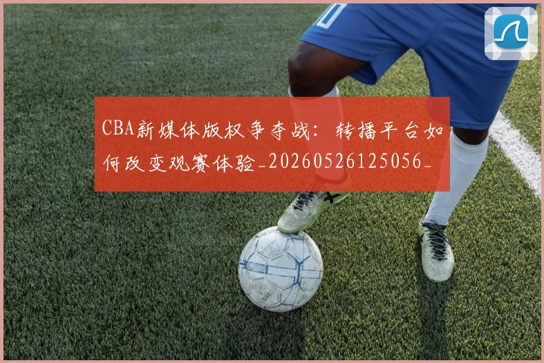 CBA新媒体版权争夺战：转播平台如何改变观赛体验_20260526125056_20260702040058