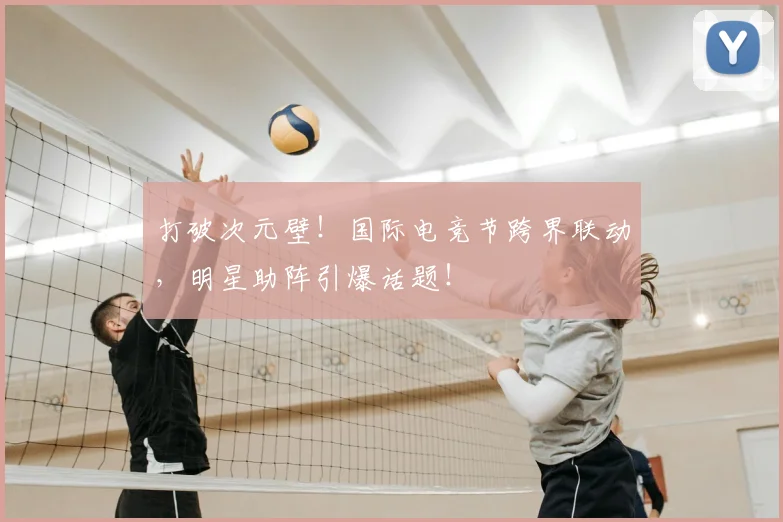 打破次元壁！国际电竞节跨界联动，明星助阵引爆话题！