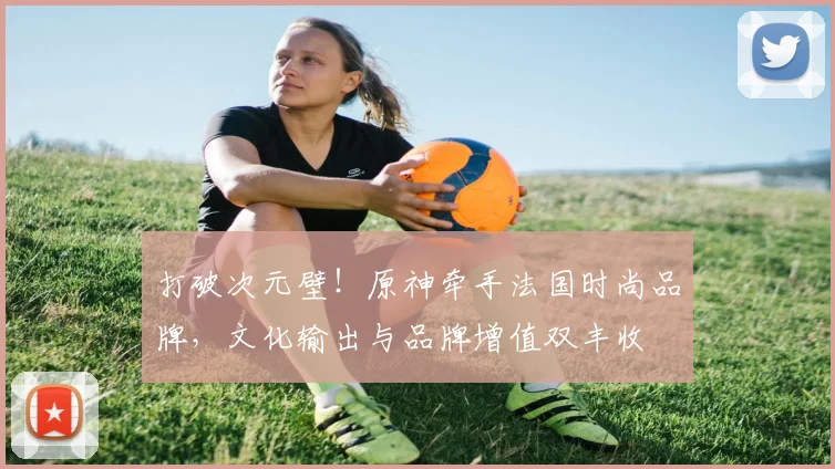 打破次元壁！原神牵手法国时尚品牌，文化输出与品牌增值双丰收